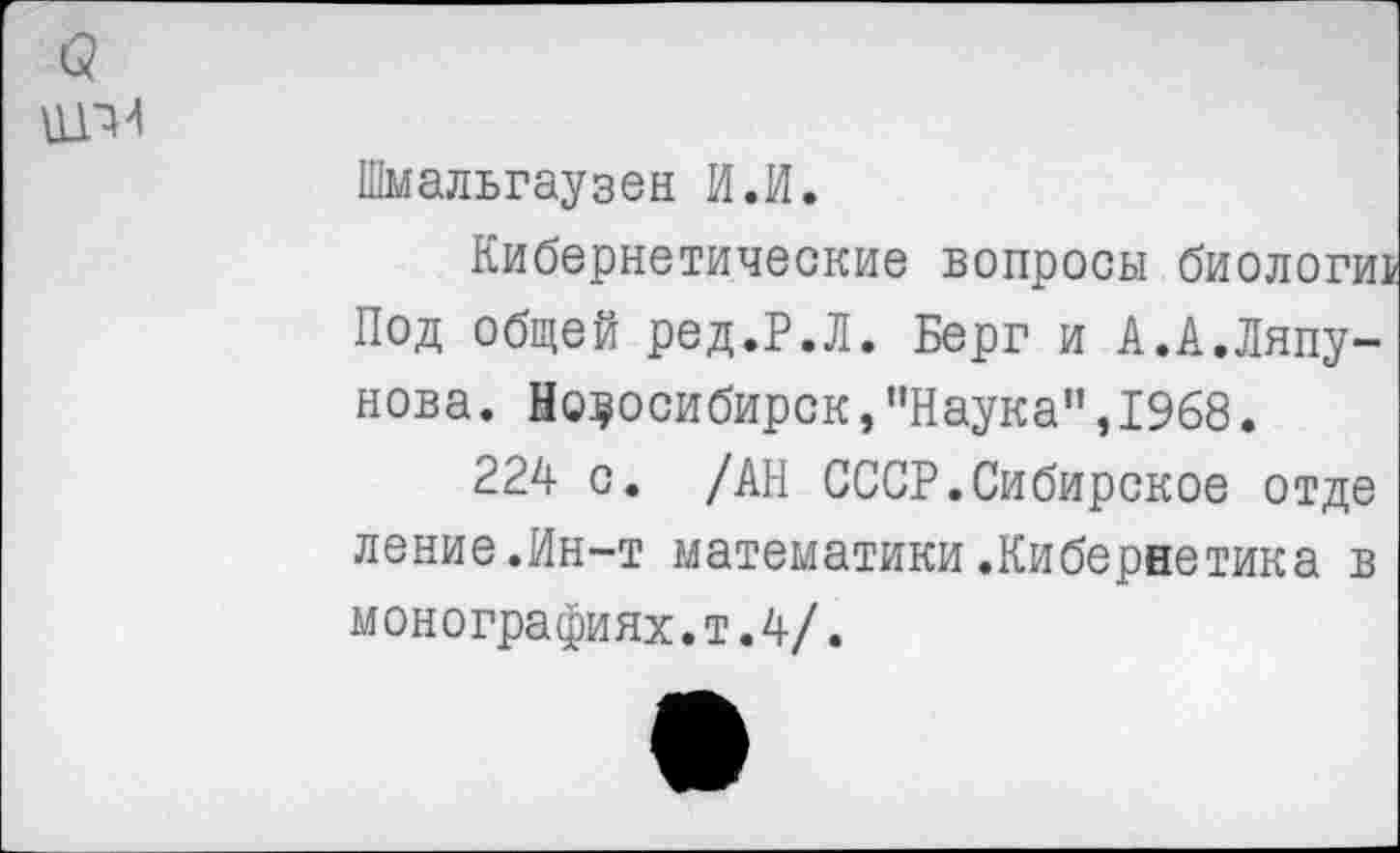 ﻿Шмальгаузен И.И.
Кибернетические вопросы биологии Под общей ред.Р.Л. Берг и А.А.Ляпунова. Новосибирск,"Наука”,1968.
224 с. /АН СССР.Сибирское отде ление.Ин-т математики.Кибернетика в монографиях.т.4/.